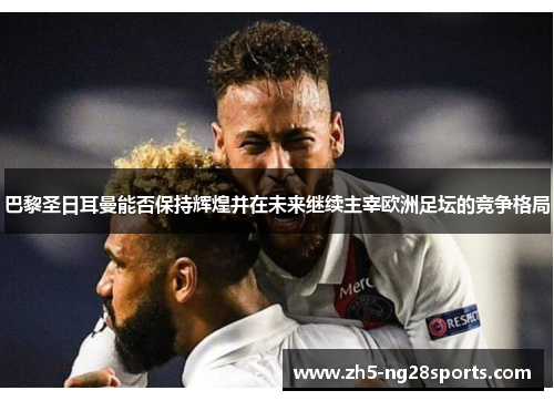 巴黎圣日耳曼能否保持辉煌并在未来继续主宰欧洲足坛的竞争格局