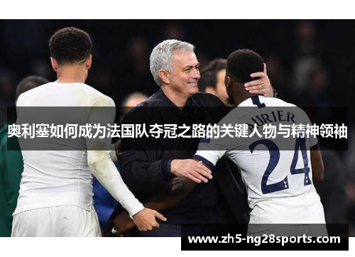 奥利塞如何成为法国队夺冠之路的关键人物与精神领袖