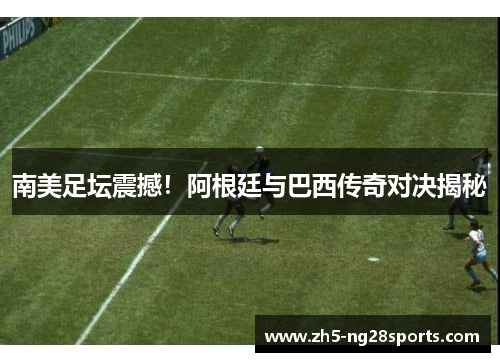 南美足坛震撼！阿根廷与巴西传奇对决揭秘