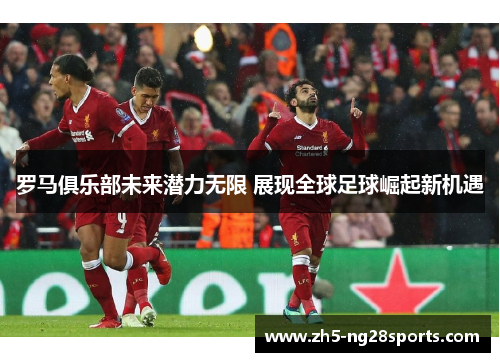 罗马俱乐部未来潜力无限 展现全球足球崛起新机遇