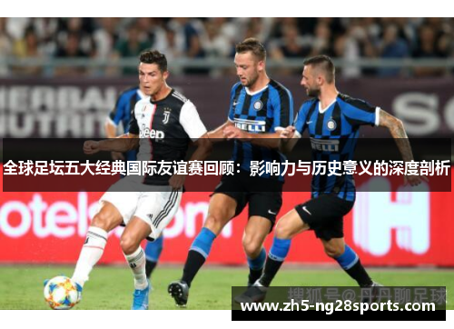 全球足坛五大经典国际友谊赛回顾：影响力与历史意义的深度剖析