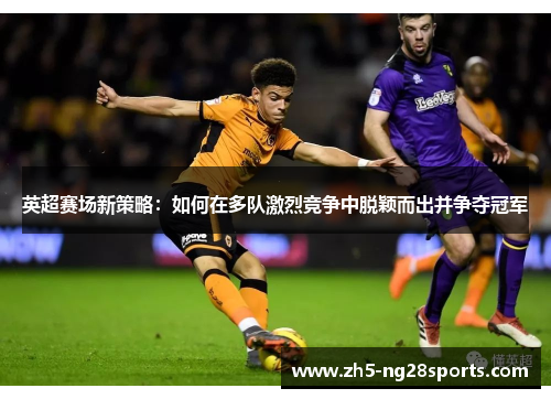 英超赛场新策略：如何在多队激烈竞争中脱颖而出并争夺冠军