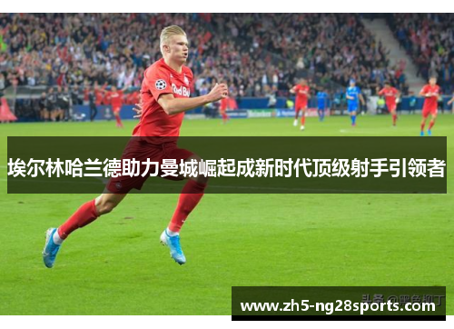 埃尔林哈兰德助力曼城崛起成新时代顶级射手引领者