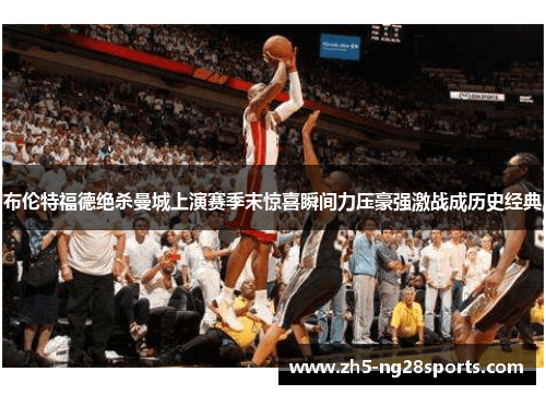 布伦特福德绝杀曼城上演赛季末惊喜瞬间力压豪强激战成历史经典