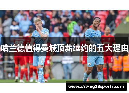 哈兰德值得曼城顶薪续约的五大理由