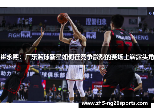 崔永熙:广东篮球新星如何在竞争激烈的赛场上崭露头角