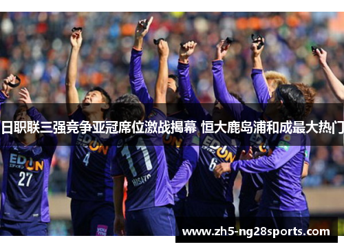 日职联三强竞争亚冠席位激战揭幕 恒大鹿岛浦和成最大热门