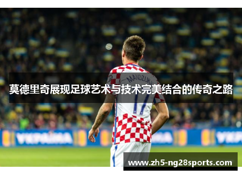 莫德里奇展现足球艺术与技术完美结合的传奇之路 莫德里奇展现足球艺术与技术完美结合的传奇之路