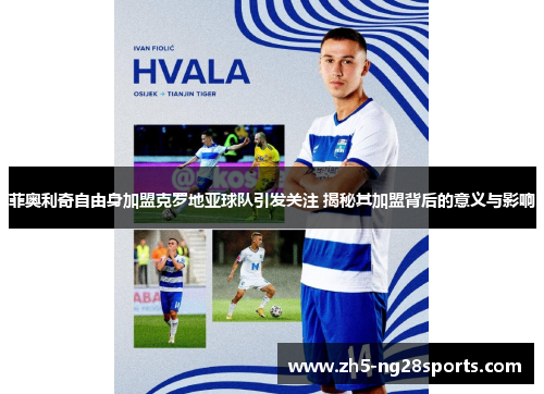 菲奥利奇自由身加盟克罗地亚球队引发关注 揭秘其加盟背后的意义与影响
