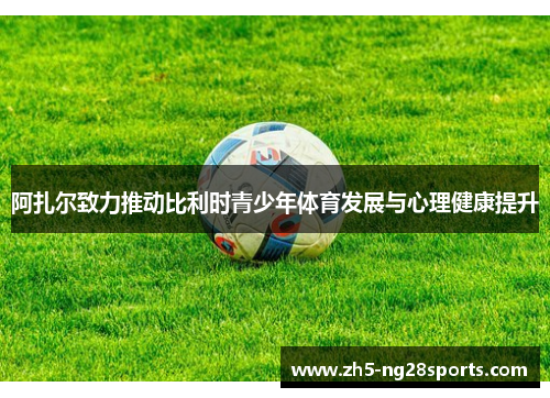 阿扎尔致力推动比利时青少年体育发展与心理健康提升 阿扎尔致力推动比利时青少年体育发展与心理健康提升