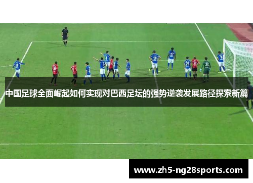 中国足球全面崛起如何实现对巴西足坛的强势逆袭发展路径探索新篇 中国足球全面崛起如何实现对巴西足坛的强势逆袭发展路径探索新篇
