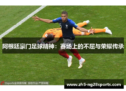 阿根廷豪门足球精神:赛场上的不屈与荣耀传承 阿根廷豪门足球精神:赛场上的不屈与荣耀传承