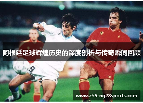 阿根廷足球辉煌历史的深度剖析与传奇瞬间回顾 阿根廷足球辉煌历史的深度剖析与传奇瞬间回顾