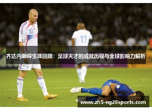 齐达内巅峰生涯回顾：足球天才的成就历程与全球影响力解析